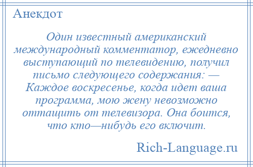 
    Один известный американский международный комментатор, ежедневно выступающий по телевидению, получил письмо следующего содержания: — Каждое воскресенье, когда идет ваша программа, мою жену невозможно оттащить от телевизора. Она боится, что кто—нибудь его включит.