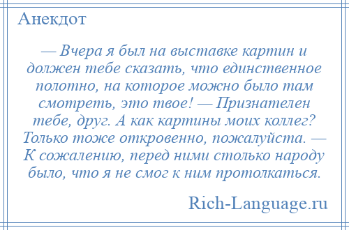 
    — Вчера я был на выставке картин и должен тебе сказать, что единственное полотно, на которое можно было там смотреть, это твое! — Признателен тебе, друг. А как картины моих коллег? Только тоже откровенно, пожалуйста. — К сожалению, перед ними столько народу было, что я не смог к ним протолкаться.