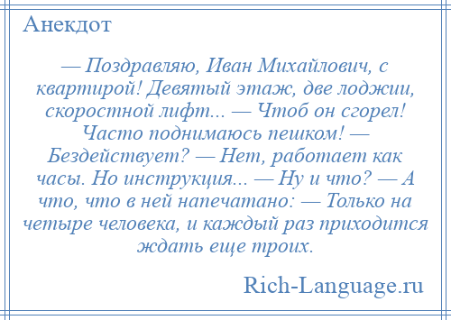 
    — Поздравляю, Иван Михайлович, с квартирой! Девятый этаж, две лоджии, скоростной лифт... — Чтоб он сгорел! Часто поднимаюсь пешком! — Бездействует? — Нет, работает как часы. Но инструкция... — Ну и что? — А что, что в ней напечатано: — Только на четыре человека, и каждый раз приходится ждать еще троих.