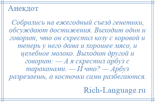 
    Собрались на ежегодный съезд генетики, обсуждают достижения. Выходит один и говорит, что он скрестил козу с коровой и теперь у него дома и хорошее мясо, и целебное молоко. Выходит другой и говорит: — А я скрестил арбуз с тараканами. — И что? — Арбуз разрезаешь, а косточки сами разбегаются.