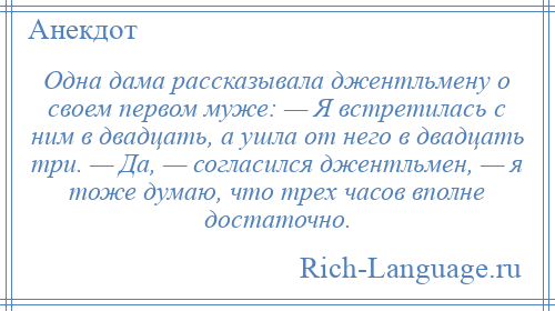 
    Одна дама рассказывала джентльмену о своем первом муже: — Я встретилась с ним в двадцать, а ушла от него в двадцать три. — Да, — согласился джентльмен, — я тоже думаю, что трех часов вполне достаточно.