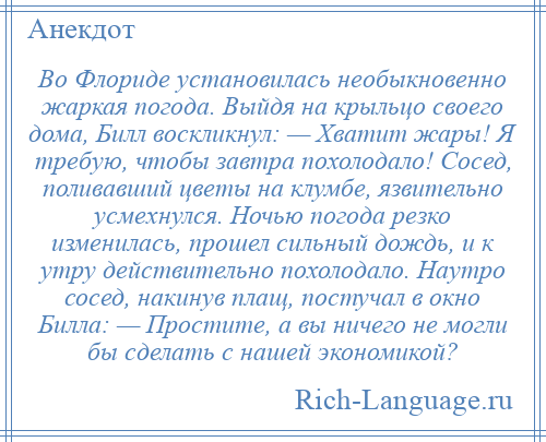 
    Во Флориде установилась необыкновенно жаркая погода. Выйдя на крыльцо своего дома, Билл воскликнул: — Хватит жары! Я требую, чтобы завтра похолодало! Сосед, поливавший цветы на клумбе, язвительно усмехнулся. Ночью погода резко изменилась, прошел сильный дождь, и к утру действительно похолодало. Наутро сосед, накинув плащ, постучал в окно Билла: — Простите, а вы ничего не могли бы сделать с нашей экономикой?