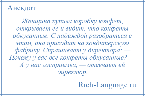 
    Женщина купила коробку конфет, открывает ее и видит, что конфеты обкусанные. С надеждой разобраться в этом, она приходит на кондитерскую фабрику. Спрашивает у директора: — Почему у вас все конфеты обкусанные? — А у нас госприемка, — отвечает ей директор.