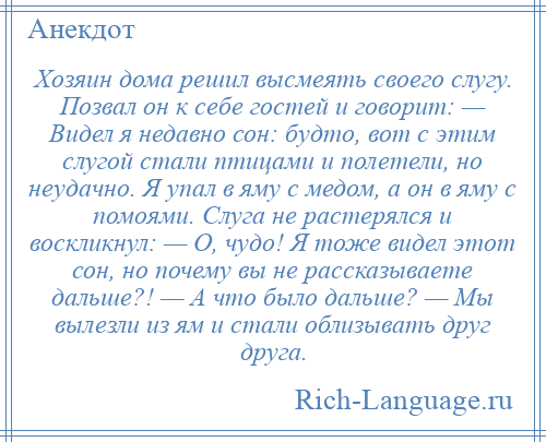
    Хозяин дома решил высмеять своего слугу. Позвал он к себе гостей и говорит: — Видел я недавно сон: будто, вот с этим слугой стали птицами и полетели, но неудачно. Я упал в яму с медом, а он в яму с помоями. Слуга не растерялся и воскликнул: — О, чудо! Я тоже видел этот сон, но почему вы не рассказываете дальше?! — А что было дальше? — Мы вылезли из ям и стали облизывать друг друга.