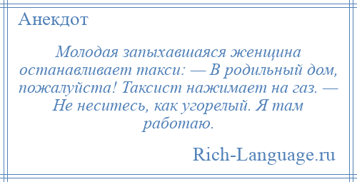
    Молодая запыхавшаяся женщина останавливает такси: — В родильный дом, пожалуйста! Таксист нажимает на газ. — Не неситесь, как угорелый. Я там работаю.
