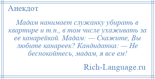 
    Мадам нанимает служанку убирать в квартире и т.п., в том числе ухаживать за ее канарейкой. Мадам: — Скажите, Вы любите канареек? Кандидатка: — Не беспокойтесь, мадам, я все ем!