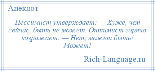 
    Пессимист утверждает: — Хуже, чем сейчас, быть не может. Оптимист горячо возражает: — Нет, может быть! Может!