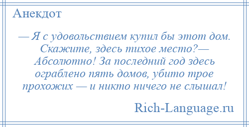 
    — Я с удовольствием купил бы этот дом. Скажите, здесь тихое место?— Абсолютно! За последний год здесь ограблено пять домов, убито трое прохожих — и никто ничего не слышал!