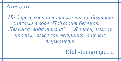 
    На берегу озера сидит лягушка и болтает лапками в воде. Подходит бегемот. — Лягушка, вода тёплая? — Я здесь, между прочим, сижу как женщина, а не как термометр.