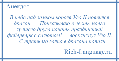 
    В небе над замком короля Уго II появился дракон. — Приказываю в честь моего лучшего друга начать праздничный фейерверк с салютом! — воскликнул Уго II. — С третьего залпа в дракона попали.
