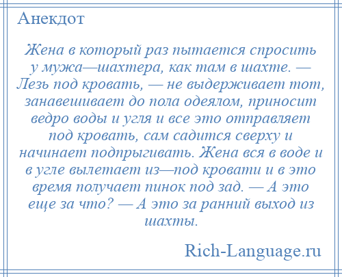 
    Жена в который раз пытается спросить у мужа—шахтера, как там в шахте. — Лезь под кровать, — не выдерживает тот, занавешивает до пола одеялом, приносит ведро воды и угля и все это отправляет под кровать, сам садится сверху и начинает подпрыгивать. Жена вся в воде и в угле вылетает из—под кровати и в это время получает пинок под зад. — А это еще за что? — А это за ранний выход из шахты.