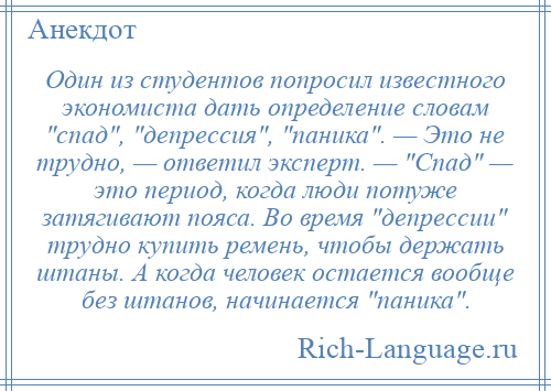 
    Один из студентов попросил известного экономиста дать определение словам спад , депрессия , паника . — Это не трудно, — ответил эксперт. — Спад — это период, когда люди потуже затягивают пояса. Во время депрессии трудно купить ремень, чтобы держать штаны. А когда человек остается вообще без штанов, начинается паника .