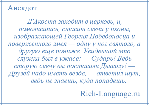 
    Д'Акоста заходит в церковь, и, помолившись, ставит свечи у иконы, изображающей Георгия Победоносца и поверженного змея — одну у ног святого, а другую еще пониже. Увидевший это служка был в ужасе: — Сударь! Ведь вторую свечу вы поставили Дьяволу! — Друзей надо иметь везде, — ответил шут, — ведь не знаешь, куда попадешь.