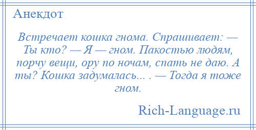 
    Встречает кошка гнома. Спрашивает: — Ты кто? — Я — гном. Пакостью людям, порчу вещи, ору по ночам, спать не даю. А ты? Кошка задумалась... . — Тогда я тоже гном.