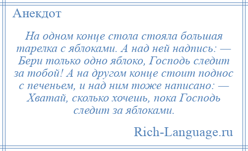 
    На одном конце стола стояла большая тарелка с яблоками. А над ней надпись: — Бери только одно яблоко, Господь следит за тобой! А на другом конце стоит поднос с печеньем, и над ним тоже написано: — Хватай, сколько хочешь, пока Господь следит за яблоками.