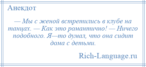 
    — Мы с женой встретились в клубе на танцах. — Как это романтично! — Ничего подобного. Я—то думал, что она сидит дома с детьми.