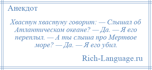 
    Хвастун хвастуну говорит: — Слышал об Атлантическом океане? — Да. — Я его переплыл. — А ты слыша про Мертвое море? — Да. — Я его убил.