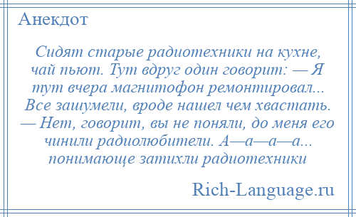 
    Сидят старые радиотехники на кухне, чай пьют. Тут вдруг один говорит: — Я тут вчера магнитофон ремонтировал... Все зашумели, вроде нашел чем хвастать. — Нет, говорит, вы не поняли, до меня его чинили радиолюбители. А—а—а—а... понимающе затихли радиотехники