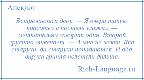 
    Встречаются двое. — Я вчера такую красотку в постель уложил, — мечтательно говорит один. Второй грустно отвечает: — А мне не везет. Все старухи, да старухи попадаются. И оба вируса гриппа полетели дальше.