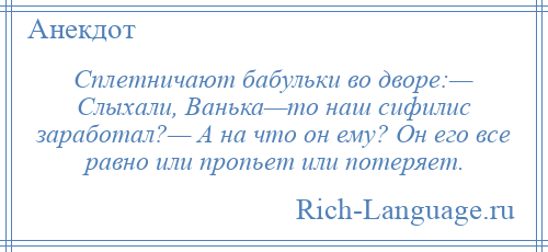 
    Сплетничают бабульки во дворе:— Слыхали, Ванька—то наш сифилис заработал?— А на что он ему? Он его все равно или пропьет или потеряет.