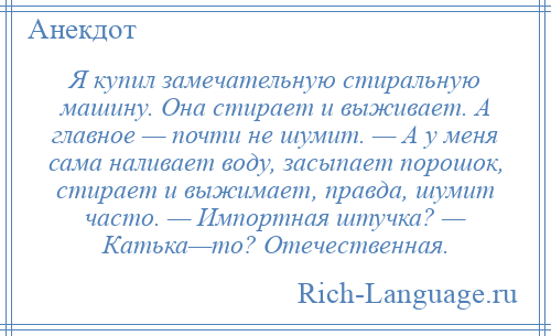 
    Я купил замечательную стиральную машину. Она стирает и выживает. А главное — почти не шумит. — А у меня сама наливает воду, засыпает порошок, стирает и выжимает, правда, шумит часто. — Импортная штучка? — Катька—то? Отечественная.