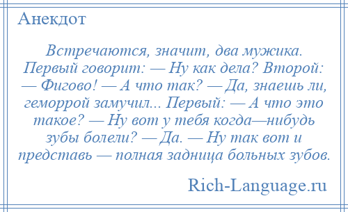 
    Встречаются, значит, два мужика. Первый говорит: — Ну как дела? Второй: — Фигово! — А что так? — Да, знаешь ли, геморрой замучил... Первый: — А что это такое? — Ну вот у тебя когда—нибудь зубы болели? — Да. — Ну так вот и представь — полная задница больных зубов.