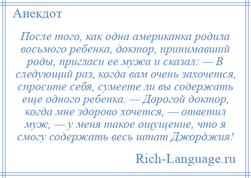 
    После того, как одна американка родила восьмого ребенка, доктор, принимавший роды, пригласи ее мужа и сказал: — В следующий раз, когда вам очень захочется, спросите себя, сумеете ли вы содержать еще одного ребенка. — Дорогой доктор, когда мне здорово хочется, — ответил муж, — у меня такое ощущение, что я смогу содержать весь штат Джорджия!