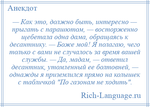 
    — Как это, должно быть, интересно — прыгать с парашютом, — восторженно щебетала одна дама, обращаясь к десантнику. — Боже мой! Я полагаю, чего только с вами не случалось за время вашей службы. — Да, мадам, — ответил десантник, утомленный ее болтовней, — однажды я приземлился прямо на колышек с табличкой По газонам не ходить .