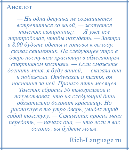 
    — Ни одна девушка не соглашается встретиться со мной, — жалуется толстяк священнику. — Я уже все перепробовал, чтобы похудеть. — Завтра в 8.00 будьте одеты и готовы к выходу, — сказал священник. На следующее утро в дверь постучала красавица в облегающем спортивном костюме. — Если сможете догнать меня, я буду вашей, — сказала она и побежала. Отдуваясь и пыхтя, он поспешил за ней. Прошло пять месяцев. Толстяк сбросил 50 килограммов и почувствовал, что на следующий день обязательно догонит красавицу. Но распахнув в то утро дверь, увидел перед собой толстуху. — Священник просил меня передать, — начала она, — что если я вас догоню, вы будете моим.