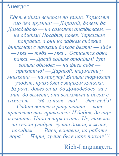 
    Едет водила вечером по улице. Тормозят его два грузина: — Дарагой, давези да Дамадедово — на самалет апаздываем, — не обидим! Посадил, повез. Зеркальце поправил, а они на заднем сиденье дипломат с пачками баксов делят: — Тэбэ — мнэ — тэбэ — мнэ... Остается одна пачка. — Давай водиле отдадим! Тут водила обалдел — ни фига себе — прикатило! — Дарагой, тармазни у магазина — на минуту! Видила тормозит, уходят, приходят с ящиком коньяка. Короче, довез он их до Домодедово, за 5 мин. до вылета, они выскочили и бегом в самолет. — Эй, коньяк—то! — Это тэбэ! Сидит водила и репу чешет — вот привалило так привалило! И бабок, да еще и выпить. Надо в парк ехать. Не, там как на хвост упадут, лучше домой, к жене, посидим... — Вась, вставай, на работу пора! — Черт, лучше бы в парк поехал!!!