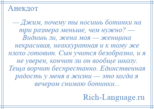 
    — Джим, почему ты носишь ботинки на три размера меньше, чем нужно? — Видишь ли, жена моя — женщина некрасивая, неаккуратная и к тому же плохо готовит. Сын учится безобразно, и я не уверен, кончит ли он вообще школу. Теща ворчит беспрестанно. Единственная радость у меня в жизни — это когда я вечером снимаю ботинки...