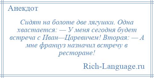 
    Сидят на болоте две лягушки. Одна хвастается: — У меня сегодня будет встреча с Иван—Царевичем! Вторая: — А мне француз назначил встречу в ресторане!