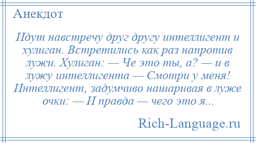 
    Идут навстречу друг другу интеллигент и хулиган. Встретились как раз напротив лужи. Хулиган: — Че это ты, а? — и в лужу интеллигента — Смотри у меня! Интеллигент, задумчиво нашаривая в луже очки: — И правда — чего это я...