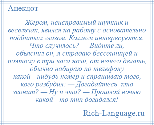 
    Жером, неисправимый шутник и весельчак, явился на работу с основательно подбитым глазом. Коллеги интересуются: — Что случилось? — Видите ли, — объяснил он, я страдаю бессонницей и поэтому в три часа ночи, от нечего делать, обычно набираю по телефону какой—нибудь номер и спрашиваю того, кого разбудил: — Догадайтесь, кто звонит? — Ну и что? — Прошлой ночью какой—то тип догадался!