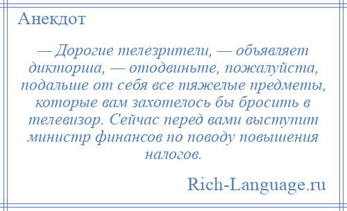 
    — Дорогие телезрители, — объявляет дикторша, — отодвиньте, пожалуйста, подальше от себя все тяжелые предметы, которые вам захотелось бы бросить в телевизор. Сейчас перед вами выступит министр финансов по поводу повышения налогов.