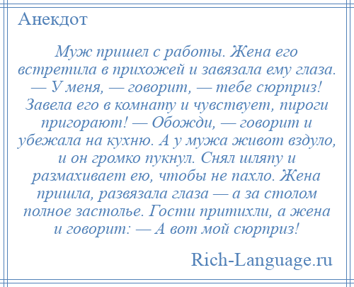 
    Муж пришел с работы. Жена его встретила в прихожей и завязала ему глаза. — У меня, — говорит, — тебе сюрприз! Завела его в комнату и чувствует, пироги пригорают! — Обожди, — говорит и убежала на кухню. А у мужа живот вздуло, и он громко пукнул. Снял шляпу и размахивает ею, чтобы не пахло. Жена пришла, развязала глаза — а за столом полное застолье. Гости притихли, а жена и говорит: — А вот мой сюрприз!