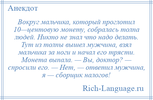 
    Вокруг мальчика, который проглотил 10—центовую монету, собралась толпа людей. Никто не знал что надо делать. Тут из толпы вышел мужчина, взял мальчика за ноги и начал его трясти. Монета выпала. — Вы, доктор? — спросили его. — Нет, — ответил мужчина, я — сборщик налогов!