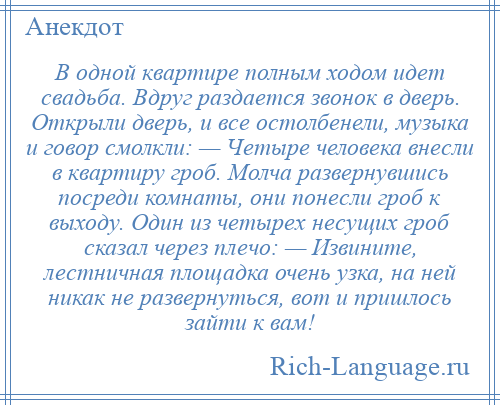 
    В одной квартире полным ходом идет свадьба. Вдруг раздается звонок в дверь. Открыли дверь, и все остолбенели, музыка и говор смолкли: — Четыре человека внесли в квартиру гроб. Молча развернувшись посреди комнаты, они понесли гроб к выходу. Один из четырех несущих гроб сказал через плечо: — Извините, лестничная площадка очень узка, на ней никак не развернуться, вот и пришлось зайти к вам!