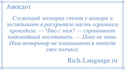 
    Служащий зоопарка стоит у вольера и заглядывает в раскрытую пасть огромного крокодила. — Что с ним? — спрашивает подошедший посетитель. — Пока не знаю. Наш ветеринар не показывается оттуда уже полчаса.