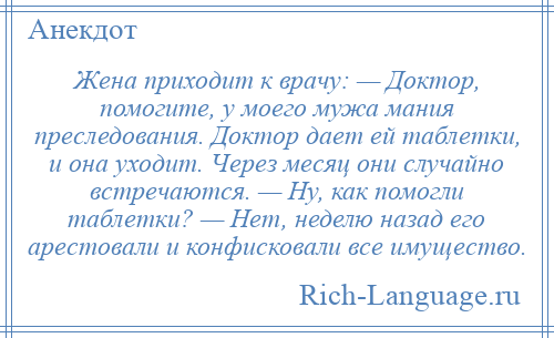 
    Жена приходит к врачу: — Доктор, помогите, у моего мужа мания преследования. Доктор дает ей таблетки, и она уходит. Через месяц они случайно встречаются. — Ну, как помогли таблетки? — Нет, неделю назад его арестовали и конфисковали все имущество.