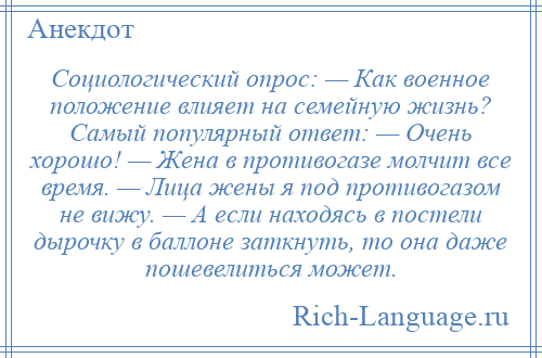 
    Социологический опрос: — Как военное положение влияет на семейную жизнь? Самый популярный ответ: — Очень хорошо! — Жена в противогазе молчит все время. — Лица жены я под противогазом не вижу. — А если находясь в постели дырочку в баллоне заткнуть, то она даже пошевелиться может.