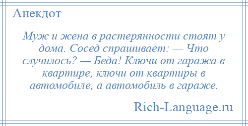 
    Муж и жена в растерянности стоят у дома. Сосед спрашивает: — Что случилось? — Беда! Ключи от гаража в квартире, ключи от квартиры в автомобиле, а автомобиль в гараже.