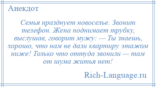 
    Семья празднует новоселье. Звонит телефон. Жена поднимает трубку, выслушав, говорит мужу: — Ты знаешь, хорошо, что нам не дали квартиру этажом ниже! Только что оттуда звонили — там от шума житья нет!
