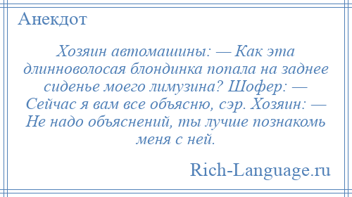 
    Хозяин автомашины: — Как эта длинноволосая блондинка попала на заднее сиденье моего лимузина? Шофер: — Сейчас я вам все объясню, сэр. Хозяин: — Не надо объяснений, ты лучше познакомь меня с ней.