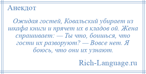 
    Ожидая гостей, Ковальский убирает из шкафа книги и прячет их в кладов ой. Жена спрашивает: — Ты что, боишься, что гости их разворуют? — Вовсе нет. Я боюсь, что они их узнают.