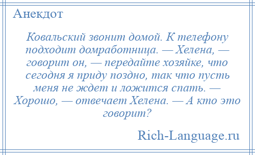 
    Ковальский звонит домой. К телефону подходит домработница. — Хелена, — говорит он, — передайте хозяйке, что сегодня я приду поздно, так что пусть меня не ждет и ложится спать. — Хорошо, — отвечает Хелена. — А кто это говорит?