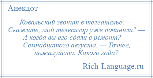 
    Ковальский звонит в телеателье: — Скажите, мой телевизор уже починили? — А когда вы его сдали в ремонт? — Семнадцатого августа. — Точнее, пожалуйста. Какого года?