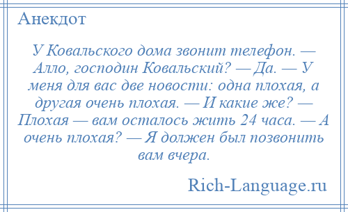 
    У Ковальского дома звонит телефон. — Алло, господин Ковальский? — Да. — У меня для вас две новости: одна плохая, а другая очень плохая. — И какие же? — Плохая — вам осталось жить 24 часа. — А очень плохая? — Я должен был позвонить вам вчера.