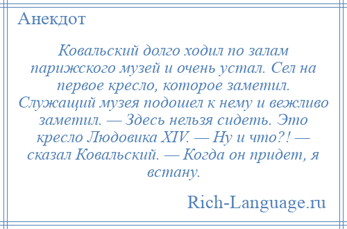 
    Ковальский долго ходил по залам парижского музей и очень устал. Сел на первое кресло, которое заметил. Служащий музея подошел к нему и вежливо заметил. — Здесь нельзя сидеть. Это кресло Людовика ХIV. — Ну и что?! — сказал Ковальский. — Когда он придет, я встану.