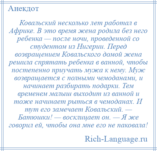 
    Ковальский несколько лет работал в Африке. В это время жена родила без него ребенка — после ночи, проведенной со студентом из Нигерии. Перед возвращением Ковальского домой жена решила спрятать ребенка в ванной, чтобы постепенно приучать мужа к нему. Муж возвращается с полными чемоданами, и начинает разбирать подарки. Тем временем малыш выходит из ванной и тоже начинает рыться в чемоданах. И тут его замечает Ковальский. — Батюшки! — восклицает он. — Я же говорил ей, чтобы она мне его не паковала!